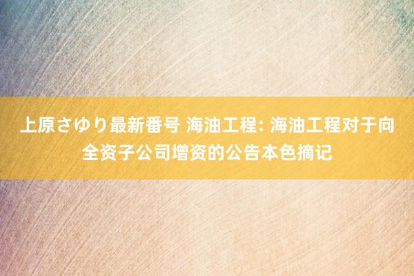 上原さゆり最新番号 海油工程: 海油工程对于向全资子公司增资的公告本色摘记