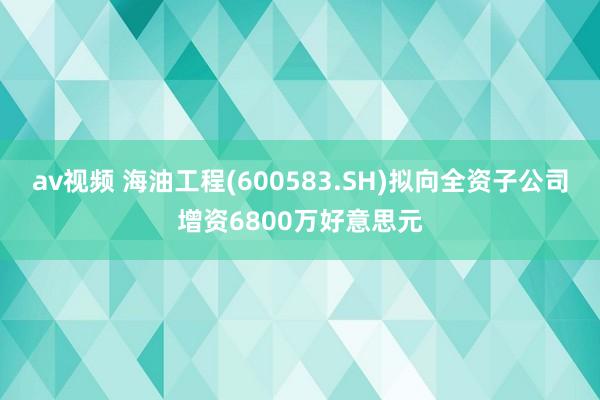 av视频 海油工程(600583.SH)拟向全资子公司增资6800万好意思元