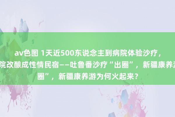 av色图 1天近500东说念主到病院体验沙疗，村民将自家小院改酿成性情民宿——吐鲁番沙疗“出圈”，新疆康养游为何火起来？