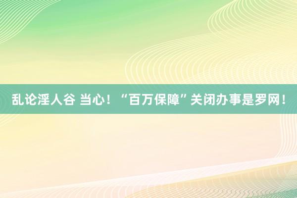 乱论淫人谷 当心！“百万保障”关闭办事是罗网！