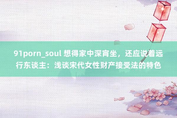 91porn_soul 想得家中深宵坐，还应说着远行东谈主：浅谈宋代女性财产接受法的特色