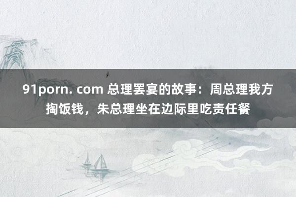 91porn. com 总理罢宴的故事：周总理我方掏饭钱，朱总理坐在边际里吃责任餐