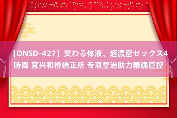 【ONSD-427】交わる体液、超濃密セックス4時間 宜兴和桥端正所 专项整治助力精确管控