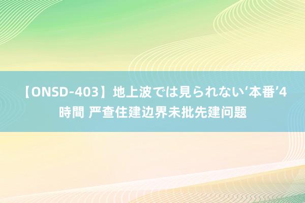 【ONSD-403】地上波では見られない‘本番’4時間 严查住建边界未批先建问题