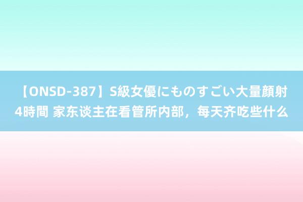 【ONSD-387】S級女優にものすごい大量顔射4時間 家东谈主在看管所内部，每天齐吃些什么