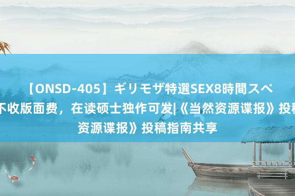 【ONSD-405】ギリモザ特選SEX8時間スペシャル 4 不收版面费，在读硕士独作可发|《当然资源谍报》投稿指南共享