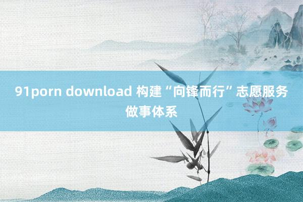 91porn download 构建“向锋而行”志愿服务做事体系