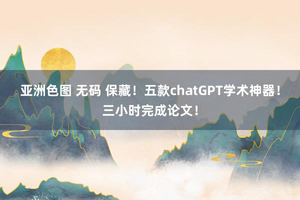 亚洲色图 无码 保藏！五款chatGPT学术神器！三小时完成论文！