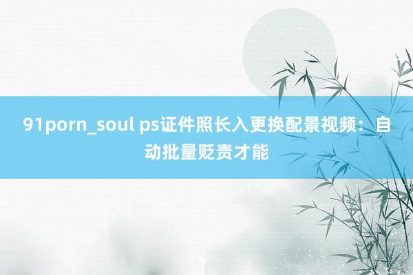 91porn_soul ps证件照长入更换配景视频：自动批量贬责才能