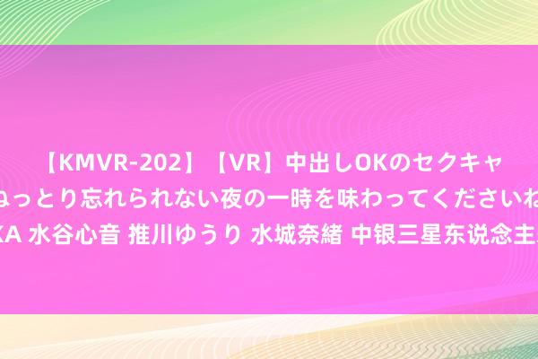 【KMVR-202】【VR】中出しOKのセクキャバにようこそ◆～濃密ねっとり忘れられない夜の一時を味わってくださいね◆～ 波多野結衣 AIKA 水谷心音 推川ゆうり 水城奈緒 中银三星东说念主寿获批刊行边界不逾越18亿元成本补充债券