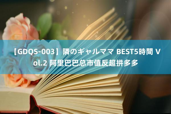 【GDQS-003】隣のギャルママ BEST5時間 Vol.2 阿里巴巴总市值反超拼多多