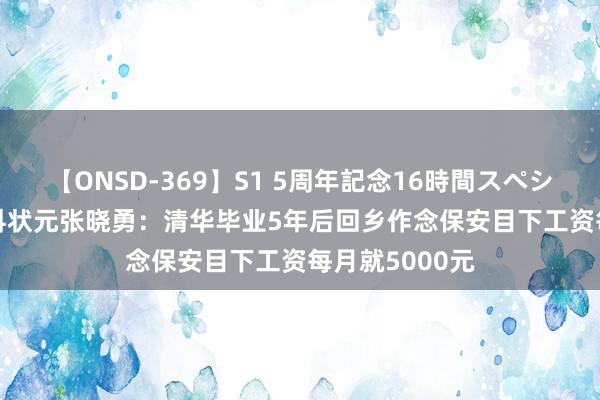 【ONSD-369】S1 5周年記念16時間スペシャル RED 理科状元张晓勇：清华毕业5年后回乡作念保安目下工资每月就5000元