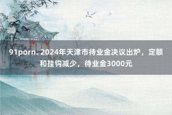 91porn. 2024年天津市待业金决议出炉，定额和挂钩减少，待业金3000元