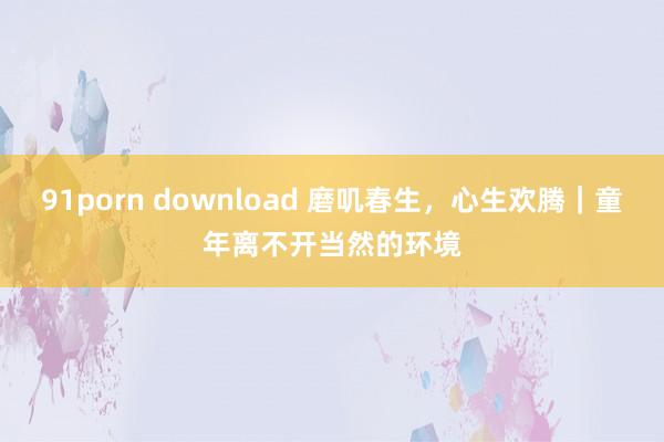 91porn download 磨叽春生，心生欢腾｜童年离不开当然的环境