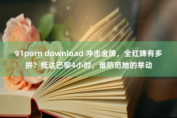 91porn download 冲击金牌，全红婵有多拼？抵达巴黎4小时，谁防范她的举动