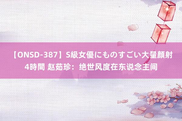 【ONSD-387】S級女優にものすごい大量顔射4時間 赵茹珍：绝世风度在东说念主间