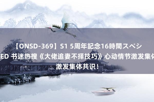 【ONSD-369】S1 5周年記念16時間スペシャル RED 书迷热搜《大佬追妻不择技巧》心动情节激发集体共识！