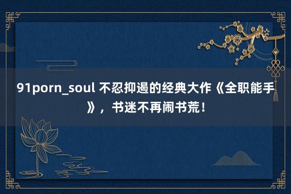 91porn_soul 不忍抑遏的经典大作《全职能手》，书迷不再闹书荒！