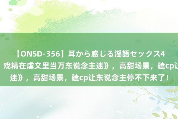 【ONSD-356】耳から感じる淫語セックス4時間 霸榜之作《快穿：戏精在虐文里当万东说念主迷》，高甜场景，磕cp让东说念主停不下来了！