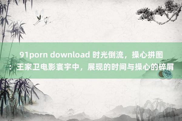 91porn download 时光倒流，操心拼图：王家卫电影寰宇中，展现的时间与操心的碎屑