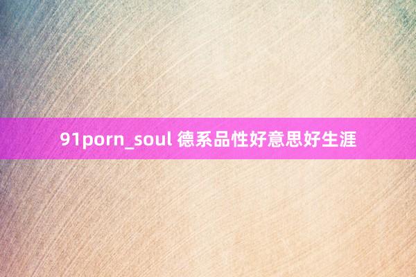 91porn_soul 德系品性好意思好生涯