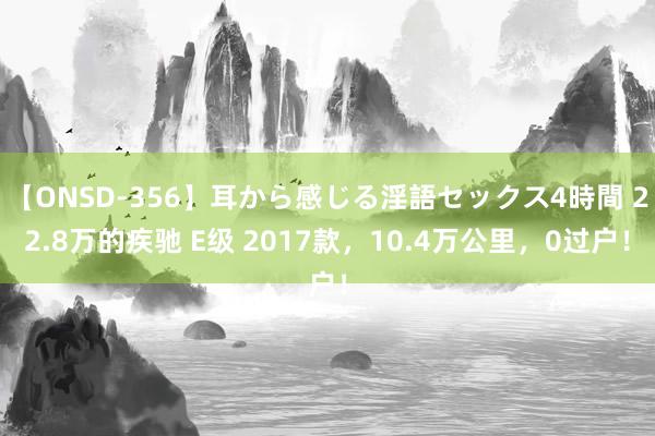 【ONSD-356】耳から感じる淫語セックス4時間 22.8万的疾驰 E级 2017款，10.4万公里，0过户！