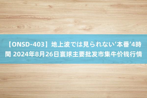 【ONSD-403】地上波では見られない‘本番’4時間 2024年8月26日寰球主要批发市集牛价钱行情