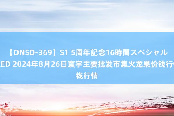 【ONSD-369】S1 5周年記念16時間スペシャル RED 2024年8月26日寰宇主要批发市集火龙果价钱行情