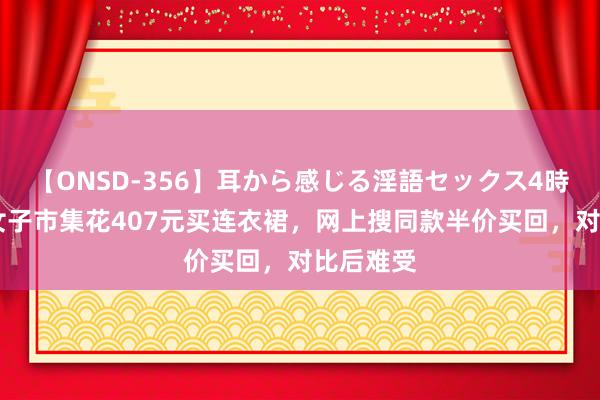 【ONSD-356】耳から感じる淫語セックス4時間 江苏女子市集花407元买连衣裙，网上搜同款半价买回，对比后难受