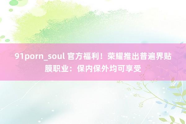 91porn_soul 官方福利！荣耀推出普遍界贴膜职业：保内保外均可享受