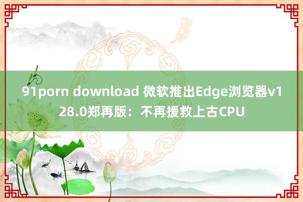 91porn download 微软推出Edge浏览器v128.0郑再版：不再援救上古CPU