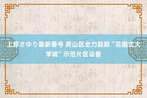 上原さゆり最新番号 房山区全力鼓励“花圃式大学城”示范片区设备