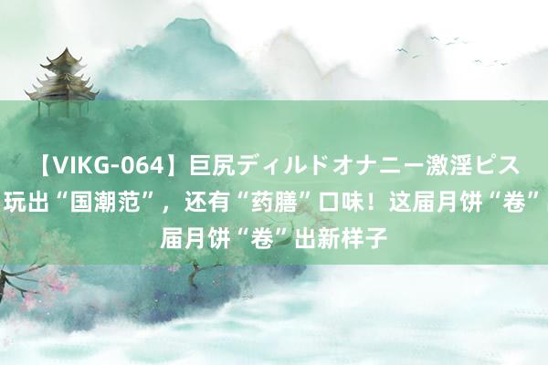 【VIKG-064】巨尻ディルドオナニー激淫ピストン DX 玩出“国潮范”，还有“药膳”口味！这届月饼“卷”出新样子