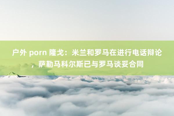 户外 porn 隆戈：米兰和罗马在进行电话辩论，萨勒马科尔斯已与罗马谈妥合同