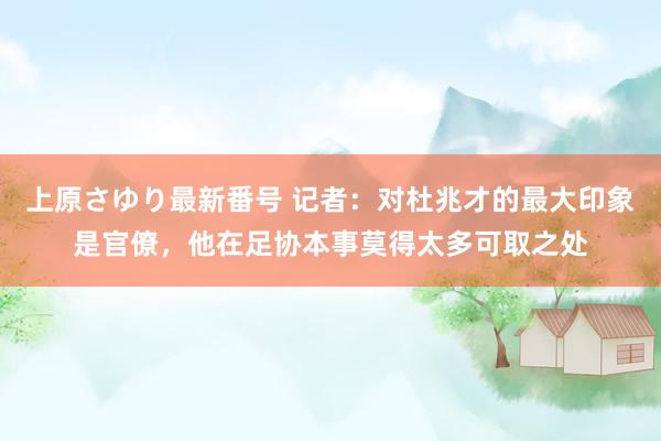 上原さゆり最新番号 记者：对杜兆才的最大印象是官僚，他在足协本事莫得太多可取之处