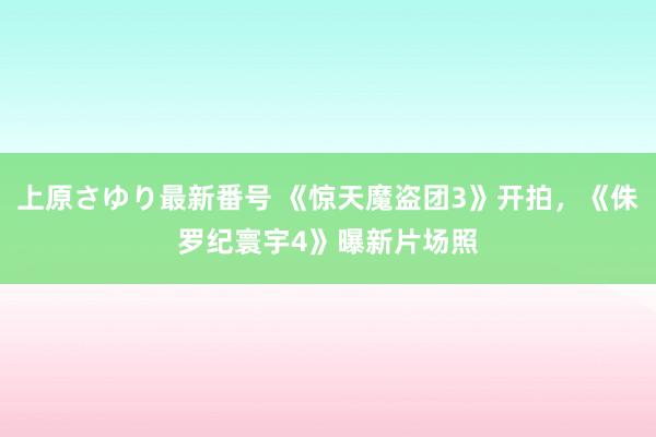 上原さゆり最新番号 《惊天魔盗团3》开拍，《侏罗纪寰宇4》曝新片场照