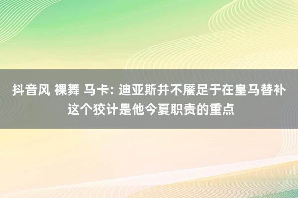 抖音风 裸舞 马卡: 迪亚斯并不餍足于在皇马替补 这个狡计是他今夏职责的重点