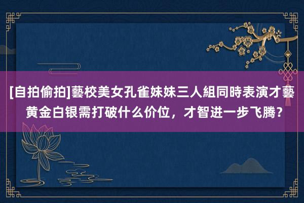 [自拍偷拍]藝校美女孔雀妹妹三人組同時表演才藝 黄金白银需打破什么价位，才智进一步飞腾？