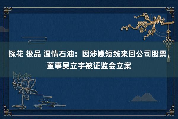 探花 极品 温情石油：因涉嫌短线来回公司股票，董事吴立宇被证监会立案