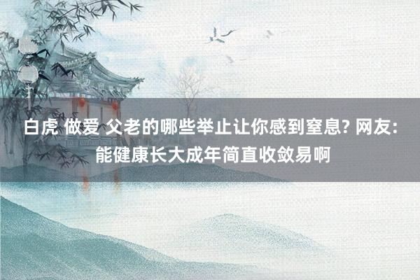 白虎 做爱 父老的哪些举止让你感到窒息? 网友: 能健康长大成年简直收敛易啊