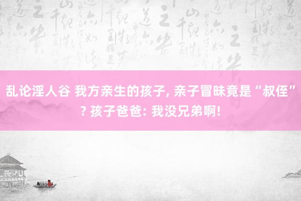 乱论淫人谷 我方亲生的孩子， 亲子冒昧竟是“叔侄”? 孩子爸爸: 我没兄弟啊!