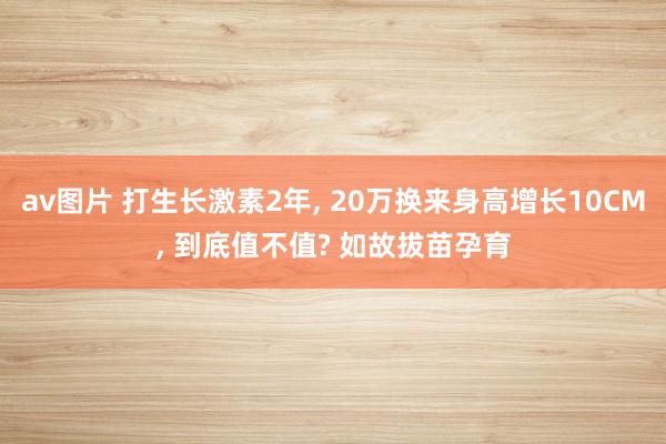 av图片 打生长激素2年， 20万换来身高增长10CM， 到底值不值? 如故拔苗孕育