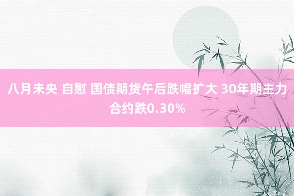 八月未央 自慰 国债期货午后跌幅扩大 30年期主力合约跌0.30%