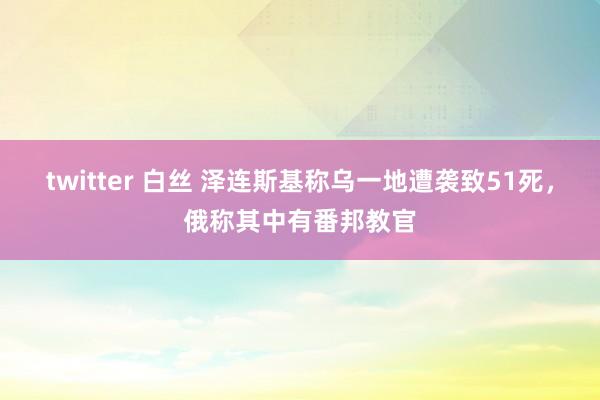 twitter 白丝 泽连斯基称乌一地遭袭致51死，俄称其中有番邦教官