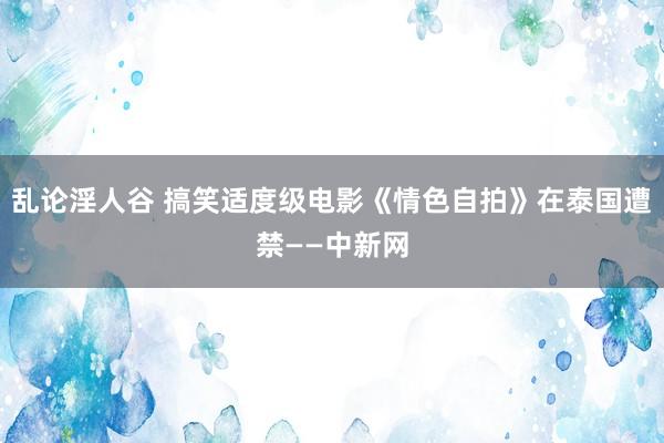 乱论淫人谷 搞笑适度级电影《情色自拍》在泰国遭禁——中新网