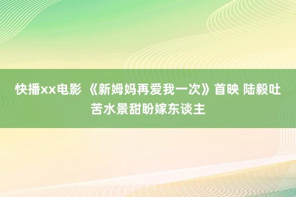 快播xx电影 《新姆妈再爱我一次》首映 陆毅吐苦水景甜盼嫁东谈主